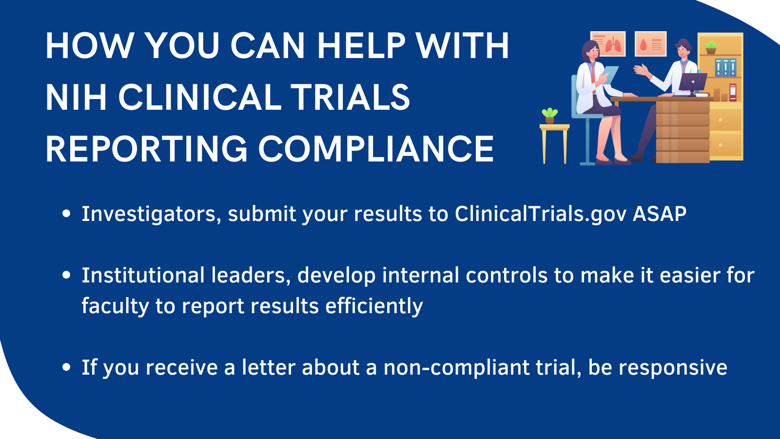 How you can help with NIH clinical trials reporting compliance • Investigators, submit your results to ClinicalTrials.gov ASAP • Institutional leaders, develop internal controls to make it easier for faculty to report results efficiently • If you receive a letter about a non-compliant trial, be responsive